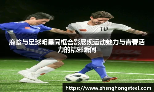 鹿晗与足球明星同框合影展现运动魅力与青春活力的精彩瞬间